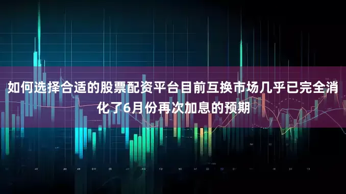 如何选择合适的股票配资平台目前互换市场几乎已完全消化了6月份再次加息的预期