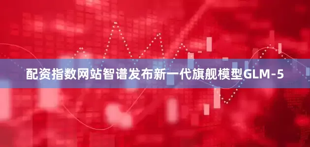配资指数网站智谱发布新一代旗舰模型GLM-5