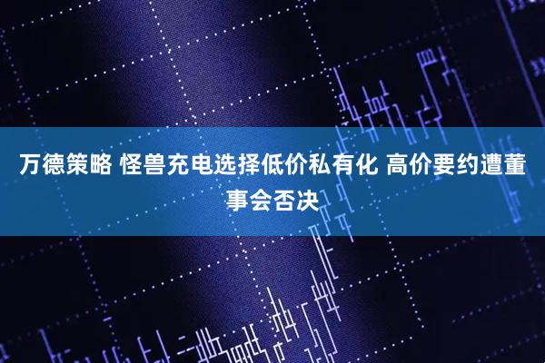万德策略 怪兽充电选择低价私有化 高价要约遭董事会否决