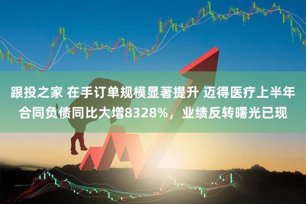 跟投之家 在手订单规模显著提升 迈得医疗上半年合同负债同比大增8328%，业绩反转曙光已现