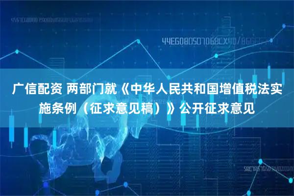 广信配资 两部门就《中华人民共和国增值税法实施条例（征求意见稿）》公开征求意见