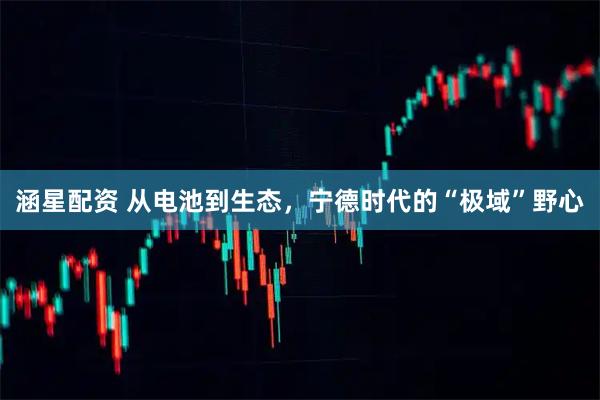 涵星配资 从电池到生态，宁德时代的“极域”野心