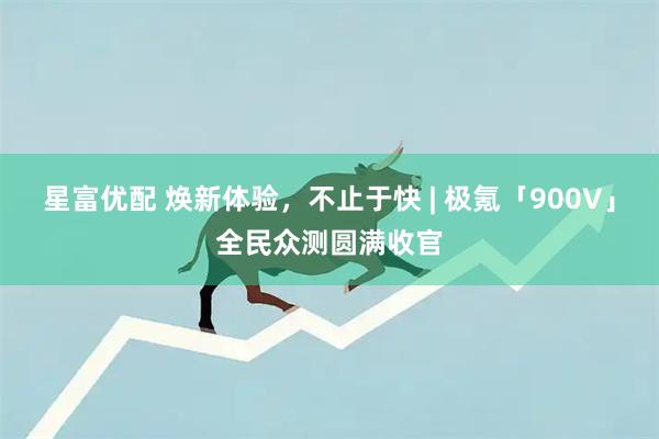 星富优配 焕新体验，不止于快 | 极氪「900V」全民众测圆满收官