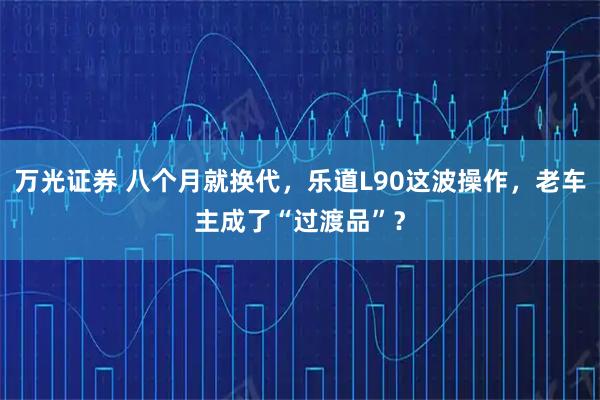 万光证券 八个月就换代，乐道L90这波操作，老车主成了“过渡品”？