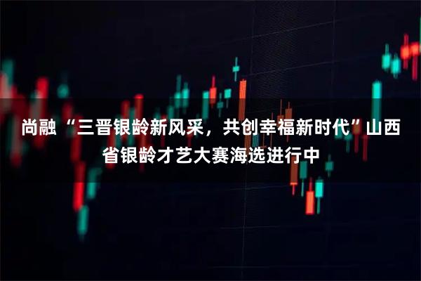 尚融 “三晋银龄新风采，共创幸福新时代”山西省银龄才艺大赛海选进行中
