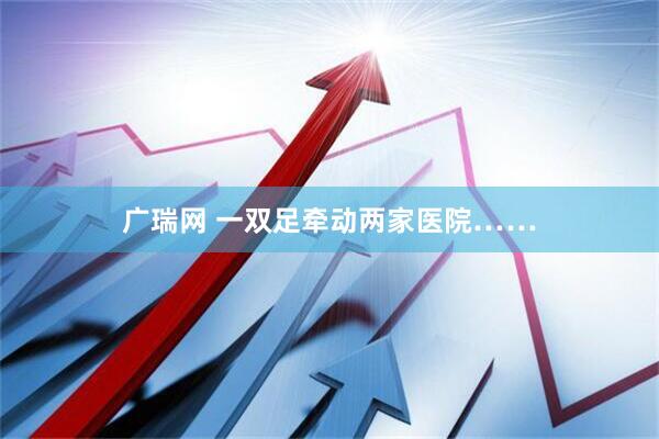 广瑞网 一双足牵动两家医院……