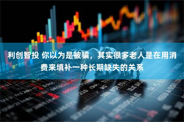 利创智投 你以为是被骗，其实很多老人是在用消费来填补一种长期缺失的关系