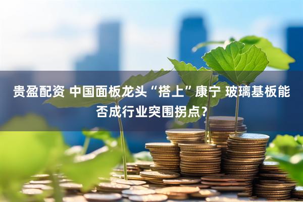 贵盈配资 中国面板龙头“搭上”康宁 玻璃基板能否成行业突围拐点？