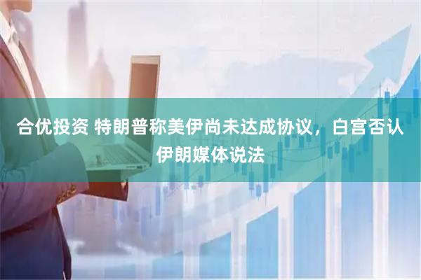 合优投资 特朗普称美伊尚未达成协议，白宫否认伊朗媒体说法