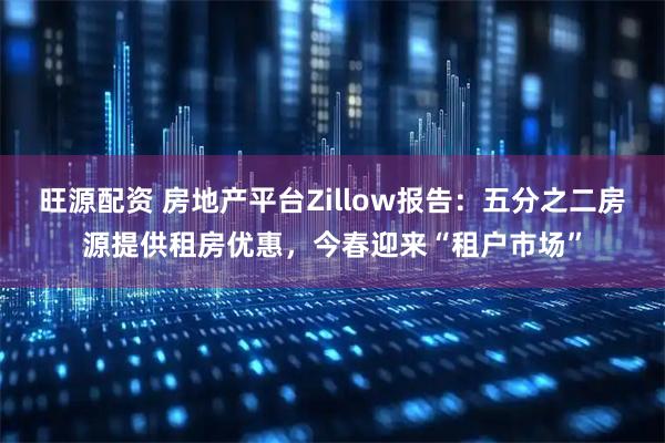 旺源配资 房地产平台Zillow报告：五分之二房源提供租房优惠，今春迎来“租户市场”