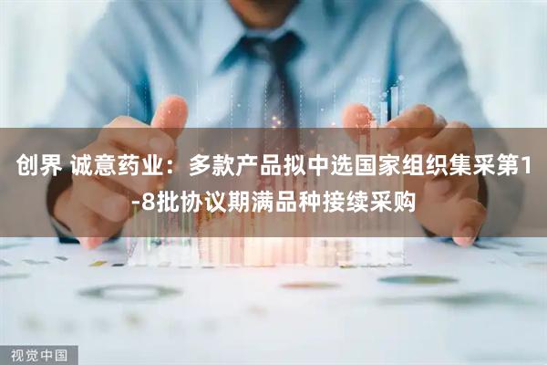 创界 诚意药业：多款产品拟中选国家组织集采第1-8批协议期满品种接续采购