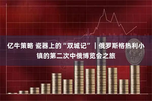 亿牛策略 瓷器上的“双城记”｜俄罗斯格热利小镇的第二次中俄博览会之旅