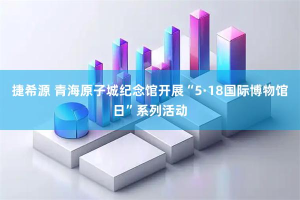 捷希源 青海原子城纪念馆开展“5·18国际博物馆日”系列活动