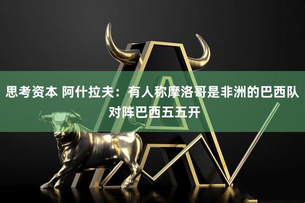 思考资本 阿什拉夫：有人称摩洛哥是非洲的巴西队 对阵巴西五五开