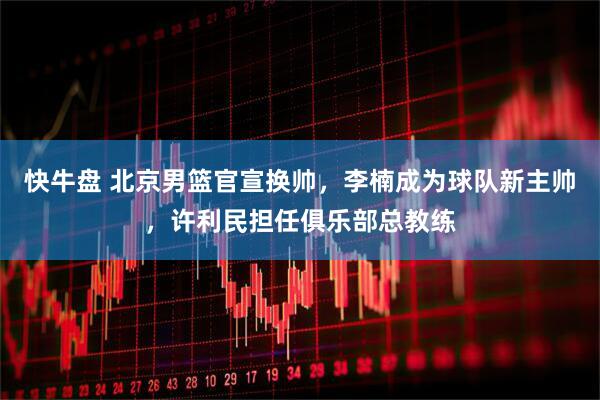 快牛盘 北京男篮官宣换帅，李楠成为球队新主帅，许利民担任俱乐部总教练