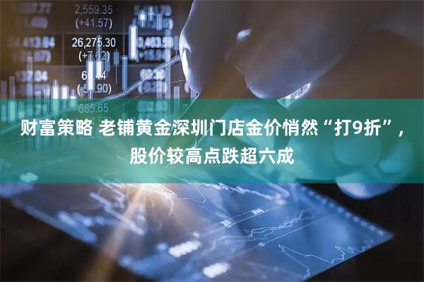 财富策略 老铺黄金深圳门店金价悄然“打9折”，股价较高点跌超六成