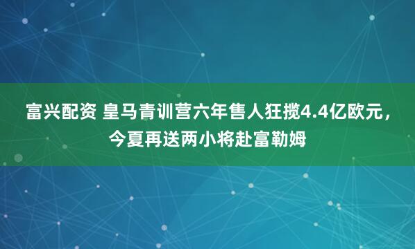 富兴配资 皇马青训营六年售人狂揽4.4亿欧元，今夏再送两小将赴富勒姆